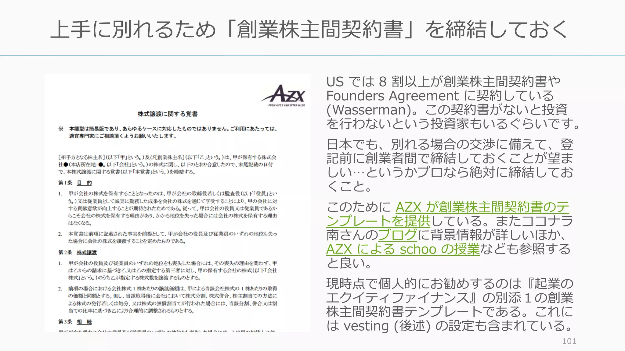 US では 8 割以上が創業株主間契約書や
Founders Agreement に契約している
(Wasserman)。この契約書がないと投資
を⾏わないという投資家もいるぐらいです。
⽇本でも、別れる場合の交渉に備えて、登
記前に創業者間で締結しておくことが望ま
しい…というかプロなら絶対に締結してお
くこと。
このために AZX が創業株主間契約書のテ
ンプレートを提供している。またココナラ
南さんのブログに背景情報が詳しいほか、
AZX による schoo の授業なども参照する
と良い。
現時点で個⼈的にお勧めするのは『起業の
エクイティファイナンス』の別添１の創業
株主間契約書テンプレートである。これに
は vesting (後述) の設定も含まれている。
101
上⼿に別れるため「創業株主間契約書」を締結しておく
 