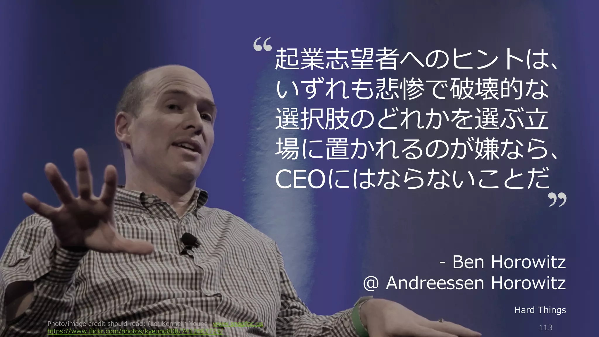 Photo/image credit should read: (cc) Kenneth Yeung -www.snapfoc.us
https://www.flickr.com/photos/kyeung808/7412662724/
113
起業志望者へのヒントは、
いずれも悲惨で破壊的な
選択肢のどれかを選ぶ⽴
場に置かれるのが嫌なら、
CEOにはならないことだ
- Ben Horowitz
@ Andreessen Horowitz
Hard Things
 
