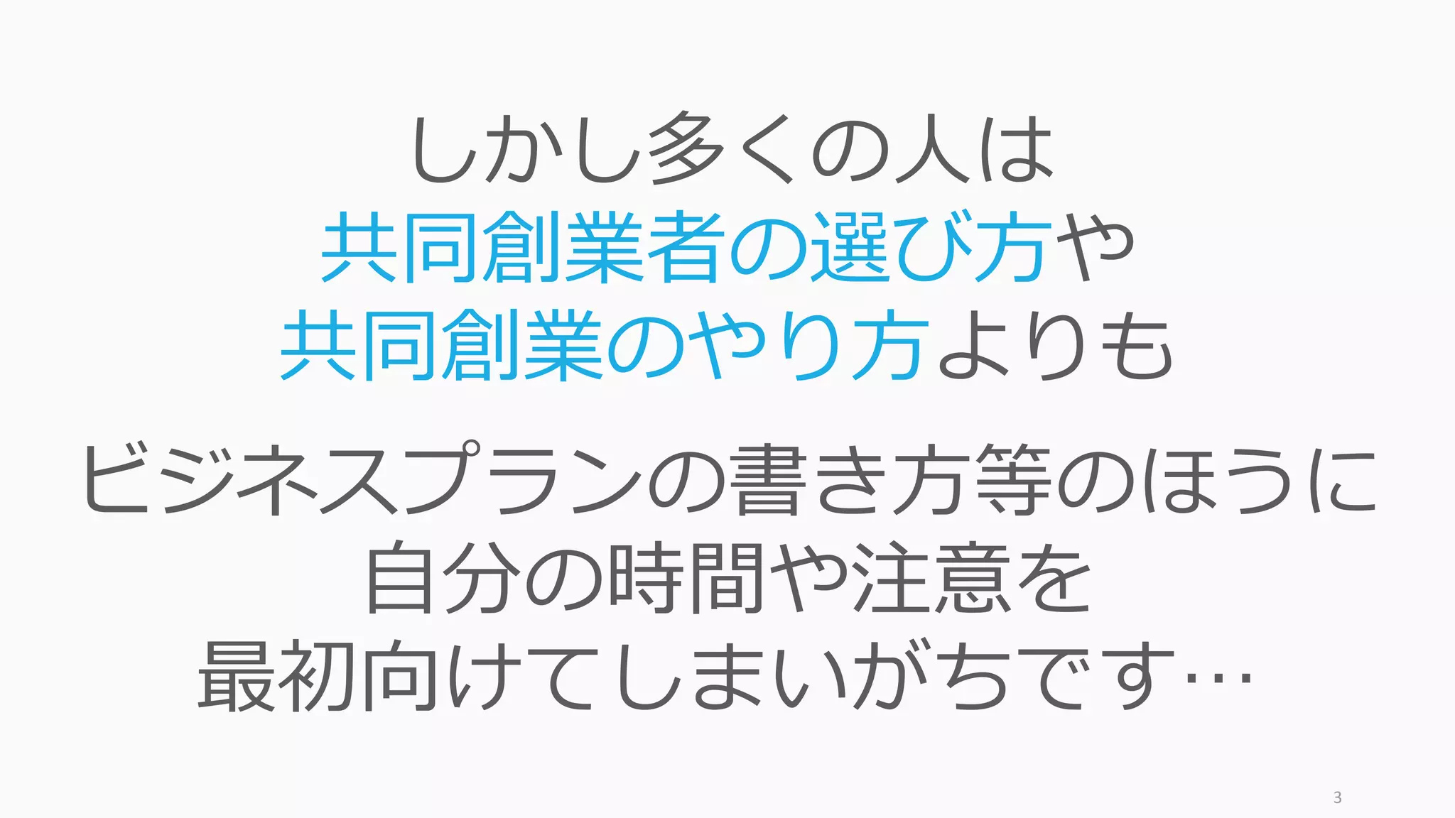 3
しかし多くの⼈は
共同創業者の選び⽅や
共同創業のやり⽅よりも
ビジネスプランの書き⽅等のほうに
⾃分の時間や注意を
最初向けてしまいがちです…
 