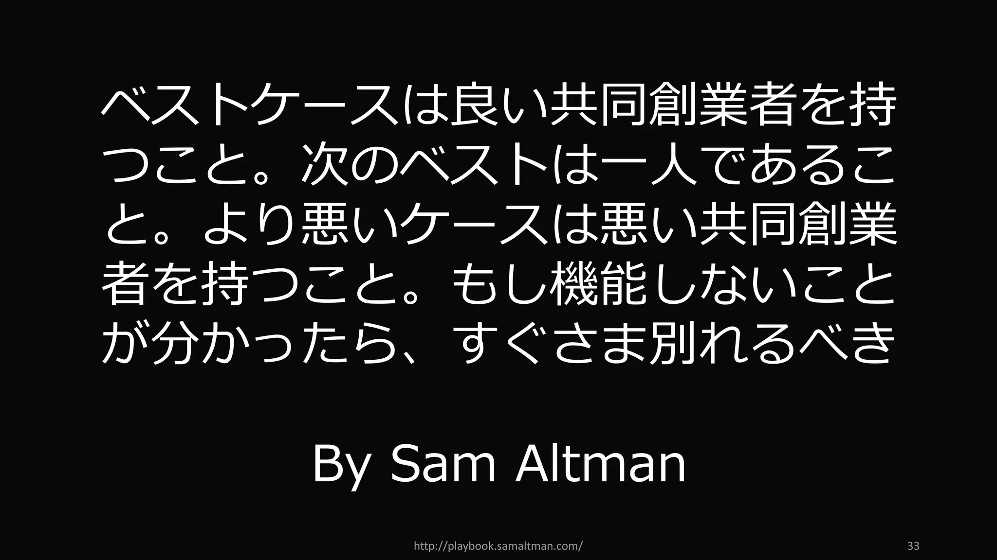http://playbook.samaltman.com/ 33
ベストケースは良い共同創業者を持
つこと。次のベストは⼀⼈であるこ
と。より悪いケースは悪い共同創業
者を持つこと。もし機能しないこと
が分かったら、すぐさま別れるべき
By Sam Altman
 