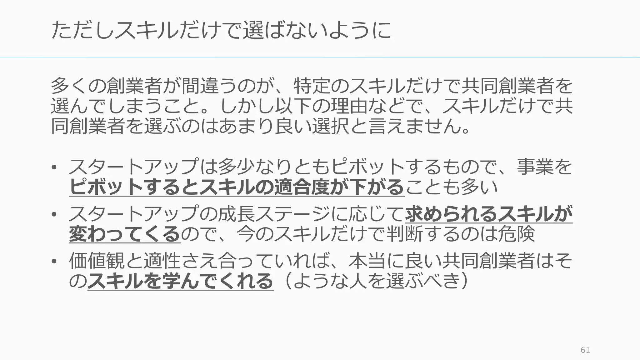 多くの創業者が間違うのが、特定のスキルだけで共同創業者を
選んでしまうこと。しかし以下の理由などで、スキルだけで共
同創業者を選ぶのはあまり良い選択と⾔えません。
• スタートアップは多少なりともピボットするもので、事業を
ピボットするとスキルの適合度が下がることも多い
• スタートアップの成⻑ステージに応じて求められるスキルが
変わってくるので、今のスキルだけで判断するのは危険
• 価値観と適性さえ合っていれば、本当に良い共同創業者はそ
のスキルを学んでくれる（ような⼈を選ぶべき）
61
ただしスキルだけで選ばないように
 