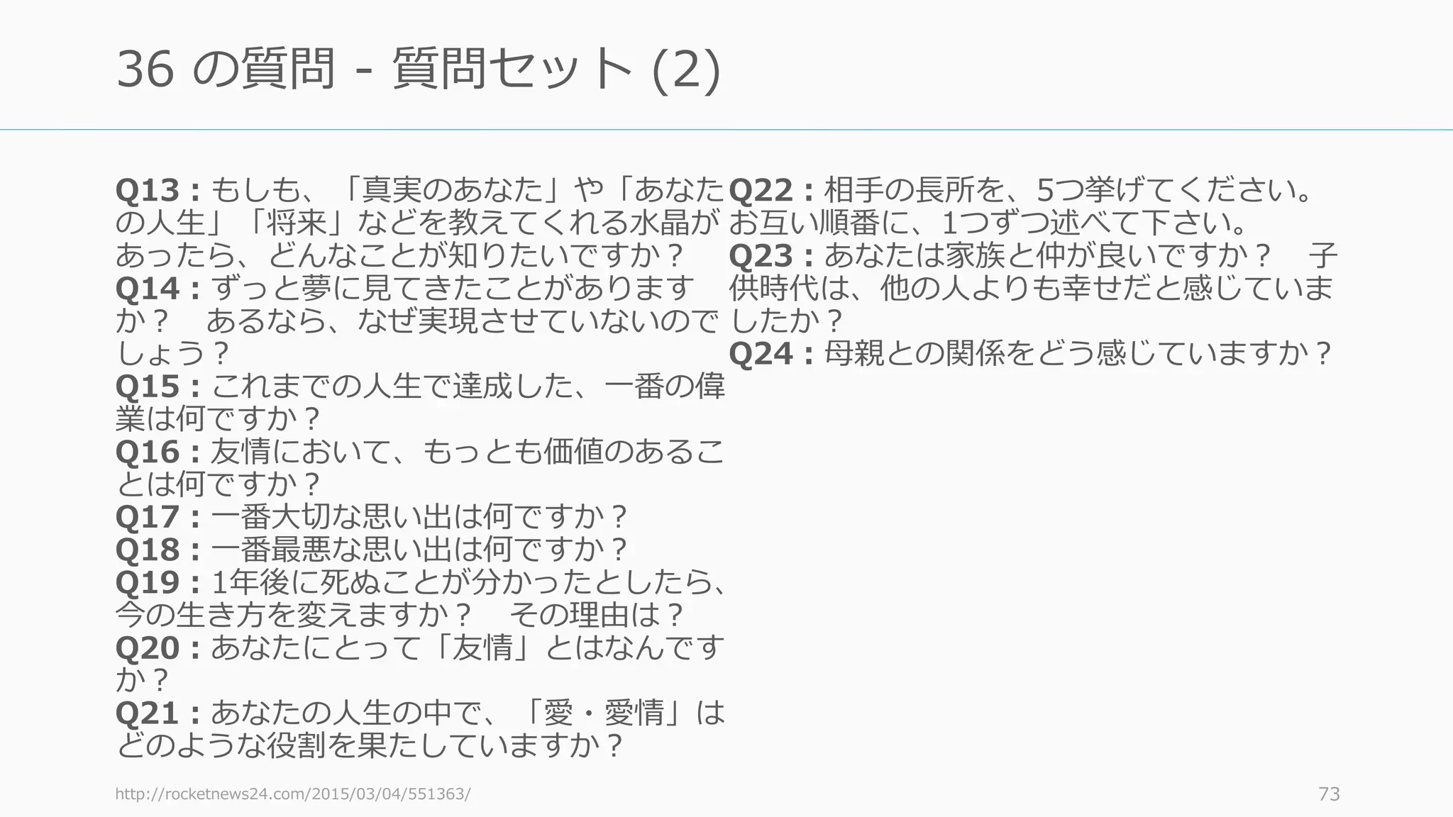 Q13：もしも、「真実のあなた」や「あなた
の⼈⽣」「将来」などを教えてくれる⽔晶が
あったら、どんなことが知りたいですか？
Q14：ずっと夢に⾒てきたことがあります
か？ あるなら、なぜ実現させていないので
しょう？
Q15：これまでの⼈⽣で達成した、⼀番の偉
業は何ですか？
Q16：友情において、もっとも価値のあるこ
とは何ですか？
Q17：⼀番⼤切な思い出は何ですか？
Q18：⼀番最悪な思い出は何ですか？
Q19：1年後に死ぬことが分かったとしたら、
今の⽣き⽅を変えますか？ その理由は？
Q20：あなたにとって「友情」とはなんです
か？
Q21：あなたの⼈⽣の中で、「愛・愛情」は
どのような役割を果たしていますか？
Q22：相⼿の⻑所を、5つ挙げてください。
お互い順番に、1つずつ述べて下さい。
Q23：あなたは家族と仲が良いですか？ ⼦
供時代は、他の⼈よりも幸せだと感じていま
したか？
Q24：⺟親との関係をどう感じていますか？
http://rocketnews24.com/2015/03/04/551363/ 73
36 の質問 - 質問セット (2)
 