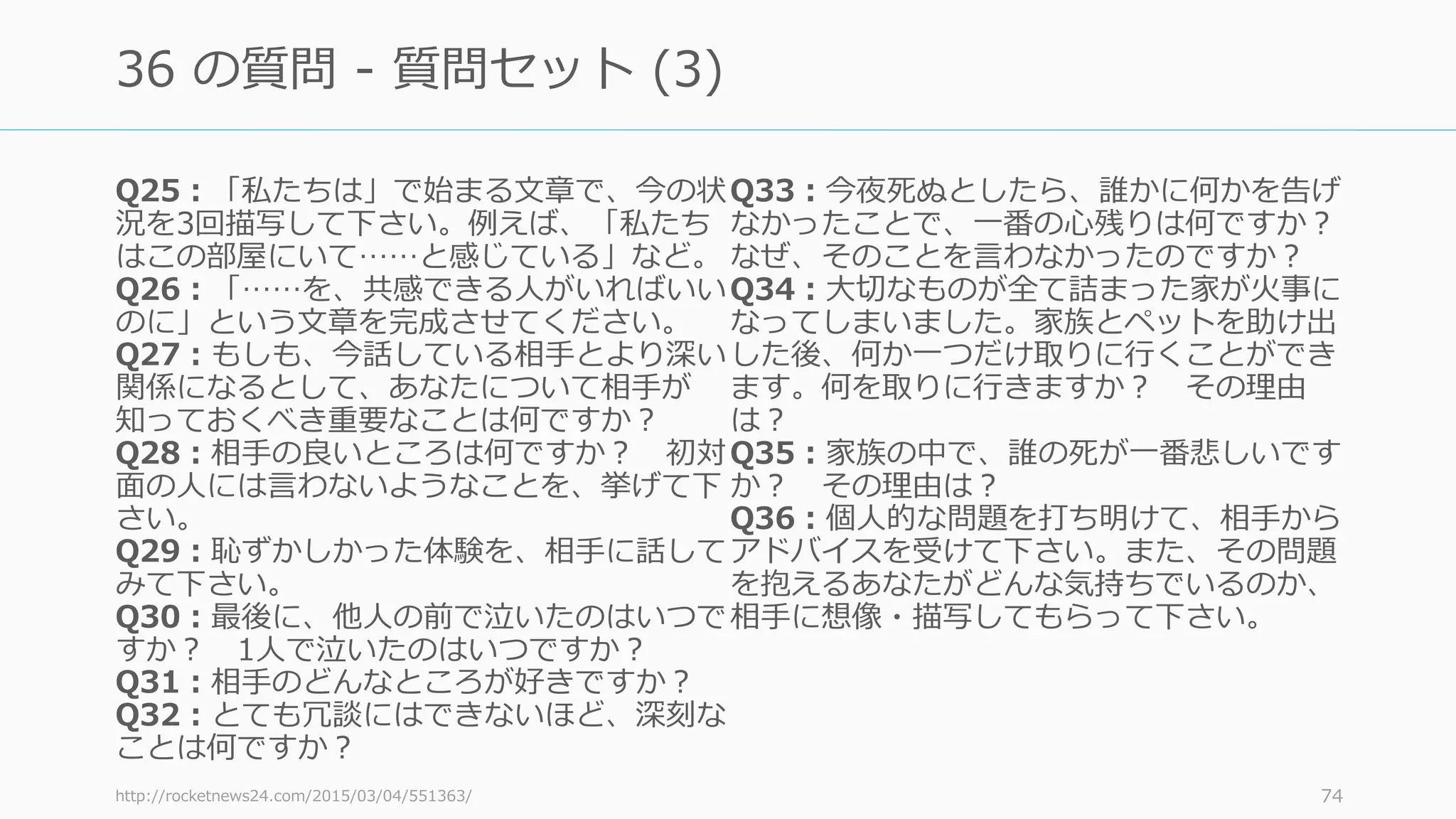 Q25：「私たちは」で始まる⽂章で、今の状
況を3回描写して下さい。例えば、「私たち
はこの部屋にいて……と感じている」など。
Q26：「……を、共感できる⼈がいればいい
のに」という⽂章を完成させてください。
Q27：もしも、今話している相⼿とより深い
関係になるとして、あなたについて相⼿が
知っておくべき重要なことは何ですか？
Q28：相⼿の良いところは何ですか？ 初対
⾯の⼈には⾔わないようなことを、挙げて下
さい。
Q29：恥ずかしかった体験を、相⼿に話して
みて下さい。
Q30：最後に、他⼈の前で泣いたのはいつで
すか？ 1⼈で泣いたのはいつですか？
Q31：相⼿のどんなところが好きですか？
Q32：とても冗談にはできないほど、深刻な
ことは何ですか？
Q33：今夜死ぬとしたら、誰かに何かを告げ
なかったことで、⼀番の⼼残りは何ですか？
なぜ、そのことを⾔わなかったのですか？
Q34：⼤切なものが全て詰まった家が⽕事に
なってしまいました。家族とペットを助け出
した後、何か⼀つだけ取りに⾏くことができ
ます。何を取りに⾏きますか？ その理由
は？
Q35：家族の中で、誰の死が⼀番悲しいです
か？ その理由は？
Q36：個⼈的な問題を打ち明けて、相⼿から
アドバイスを受けて下さい。また、その問題
を抱えるあなたがどんな気持ちでいるのか、
相⼿に想像・描写してもらって下さい。
http://rocketnews24.com/2015/03/04/551363/ 74
36 の質問 - 質問セット (3)
 