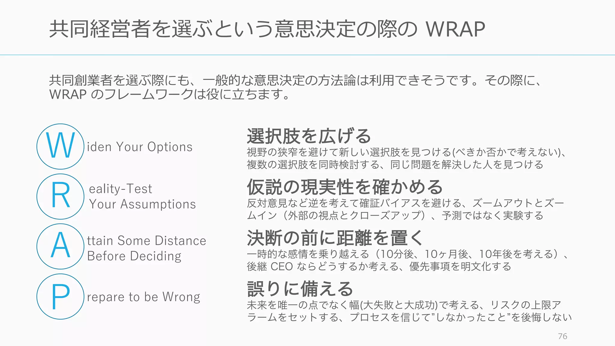共同創業者を選ぶ際にも、⼀般的な意思決定の⽅法論は利⽤できそうです。その際に、
WRAP のフレームワークは役に⽴ちます。
76
共同経営者を選ぶという意思決定の際の WRAP
選択肢を広げる
視野の狭窄を避けて新しい選択肢を見つける(べきか否かで考えない)、
複数の選択肢を同時検討する、同じ問題を解決した人を見つける
仮説の現実性を確かめる
反対意見など逆を考えて確証バイアスを避ける、ズームアウトとズー
ムイン（外部の視点とクローズアップ）、予測ではなく実験する
決断の前に距離を置く
一時的な感情を乗り越える（10分後、10ヶ月後、10年後を考える）、
後継 CEO ならどうするか考える、優先事項を明文化する
誤りに備える
未来を唯一の点でなく幅(大失敗と大成功)で考える、リスクの上限ア
ラームをセットする、プロセスを信じて しなかったこと を後悔しない
iden Your Options
eality-Test
Your Assumptions
ttain Some Distance
Before Deciding
repare to be Wrong
W
R
A
P
 