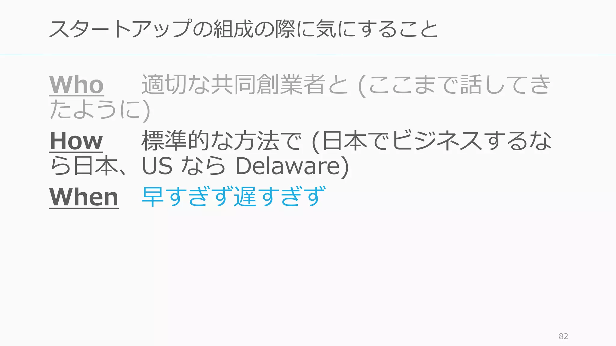Who 適切な共同創業者と (ここまで話してき
たように)
How 標準的な⽅法で (⽇本でビジネスするな
ら⽇本、US なら Delaware)
When 早すぎず遅すぎず
82
スタートアップの組成の際に気にすること
 