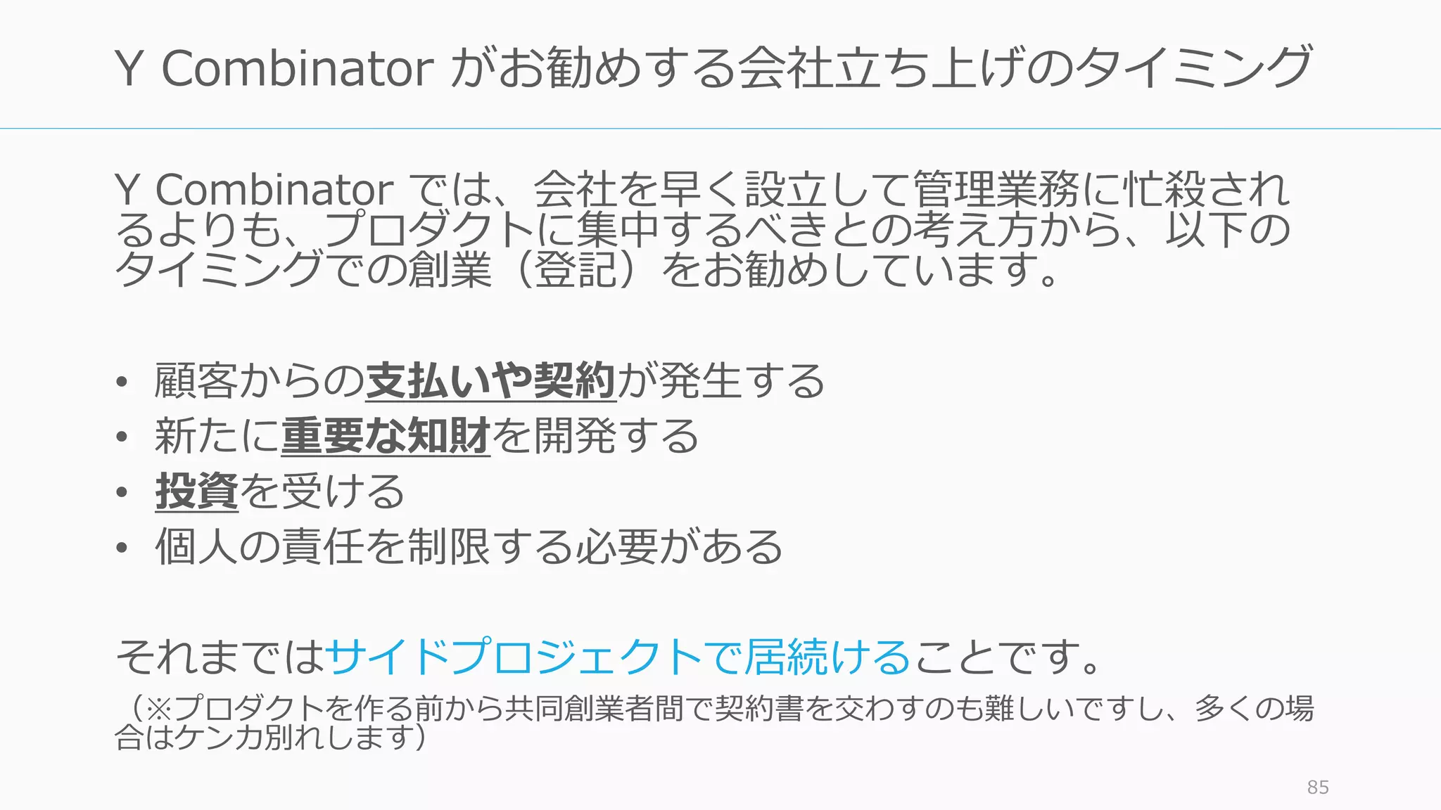 Y Combinator では、会社を早く設⽴して管理業務に忙殺され
るよりも、プロダクトに集中するべきとの考え⽅から、以下の
タイミングでの創業（登記）をお勧めしています。
• 顧客からの⽀払いや契約が発⽣する
• 新たに重要な知財を開発する
• 投資を受ける
• 個⼈の責任を制限する必要がある
それまではサイドプロジェクトで居続けることです。
（※プロダクトを作る前から共同創業者間で契約書を交わすのも難しいですし、多くの場
合はケンカ別れします）
85
Y Combinator がお勧めする会社⽴ち上げのタイミング
 