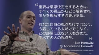 Photo/image credit should read: (cc) Kenneth Yeung -www.snapfoc.us
https://www.flickr.com/photos/kyeung808/7412662724/
106
重要な意思決定をするときは、
すべての視点からどう解釈され
るかを理解する必要がある。
あなた⾃⾝の視点だけではなく、
今話している⼈だけでもなく、
この部屋に居ない⼈も含めた、
すべての⼈の視点だ。
- Ben Horowitz
@ Andreessen Horowitz
http://startupclass.samaltman.com/courses/lec15/
 