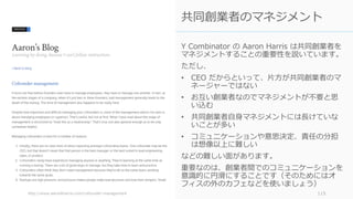 Y Combinator の Aaron Harris は共同創業者を
マネジメントすることの重要性を説いています。
ただし、
• CEO だからといって、⽚⽅が共同創業者のマ
ネージャーではない
• お互い創業者なのでマネジメントが不要と思
い込む
• 共同創業者⾃⾝マネジメントには⻑けていな
いことが多い
• コミュニケーションや意思決定、責任の分担
は想像以上に難しい
などの難しい⾯があります。
重要なのは、創業者間でのコミュニケーションを
意識的に円滑にすることです（そのためにはオ
フィスの外のカフェなどを使いましょう）
http://www.aaronkharris.com/cofounder-management 115
共同創業者のマネジメント
 