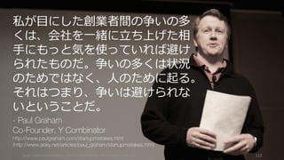 https://www.theinformation.com/YC-s-Paul-Graham-The-Complete-Interview 122
私が⽬にした創業者間の争いの多
くは、会社を⼀緒に⽴ち上げた相
⼿にもっと気を使っていれば避け
られたものだ。争いの多くは状況
のためではなく、⼈のために起る。
それはつまり、争いは避けられな
いということだ。
- Paul Graham
Co-Founder, Y Combinator
http://www.paulgraham.com/startupmistakes.html
(http://www.aoky.net/articles/paul_graham/startupmistakes.htm)
 