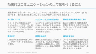 創業者の付き合い⽅、特にコミュニケーションを効果的にするうえでいくつかの Tips を
紹介する。最終意思決定者に関しては株式の配分に合わせて後述する。
“How to Start a Startup (CS183B)” の Lecture 2, 14 などから 130
効果的なコミュニケーションの上で気を付けること
常に近くにいる
スタートアップはコミュニケー
ションとスピードがすべて。近
くにいることでこれらが可能に
なる。リモートワークは特定の
状況下でのみ効果的。
シェアオフィスは極⼒避ける
シェアオフィスでは⽂化が⽣ま
れない。奇声などを発せられる、
⾃分たちのオフィスを確保する。
スタートアップはカルト宗教の
ようなものである。
最終意思決定者を決めておく
Equity の配分も「誰を意思決
定者にするか」に応じて決める。
50:50 のイーブンな配分は極
⼒避けること。
書き出す
⼝頭だけだと論点が発散しやす
い。ホワイトボードなどがある
と便利。
時間を決める
無駄に⻑時間の会話にならない
ようにする。Wufoo の場合は
15 分以上は議論しない。また
定期的なイシュー議論の時間を
設ける。
場所を変える
アイデアが必要な時は外で議論
する、また他に従業員がいると
きに微妙な問題を話すときはオ
フィスの外で議論するなど、場
所を変えることも重要。
 
