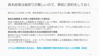 別れることが決まった時、資本政策的にはたとえば以下のような悪い事態が考えられます。
辞めた創業者 B が多くの株式を持って辞める
40% の株式を持って創業者 B が辞めてしまった場合、経営権を持ったまま辞めることに
なり、資⾦調達の際などに⼤きな問題になる。
またフリーライドして「辞めたほうが得」な状態も起こりえ、そうした場合は残った⼈た
ちのモチベーションダウンにつながってしまう。
株式の買い取りの合意は取れたものの価格交渉で断絶
株式をどのような割合で返還してもらうかの交渉や、株価設定の交渉で議論が終わらなく
なってしまう。
交渉は時間を要するので、スタートアップ本来の事業による価値創出に時間が割けなく
なってしまうという影響もある。
こうした事態を避けるために、事前に創業者間で契約を定めておくことが重要（前述）
140
資本政策は後戻りが難しいので、事前に契約をしておく
 