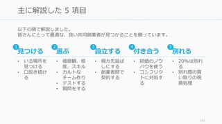 以下の順で解説しました。
皆さんにとって最適な、良い共同創業者が⾒つかることを願っています。
143
主に解説した 5 項⽬
⾒つける
• いる場所を
⾒つける
• ⼝説き続け
る
選ぶ
• 価値観、態
度、スキル
• カルトな
チーム作り
• テストする
• 質問をする
設⽴する
• 極⼒先延ば
しにする
• 創業者間で
契約する
付き合う
• 結婚のノウ
ハウを使う
• コンフリク
トに対処す
る
別れる
• 20%は別れ
る
• 別れ際の買
い取りの税
務処理
1 2 3 4 5
 