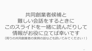 144
共同創業者候補と
難しい会話をするときに
このスライドを⼀緒に読んだりして
情報がお役に⽴てば幸いです
（周りの共同創業者の実例の話なども訊いてみてください！）
 
