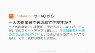 https://www.ycombinator.com/faq/ 21
の FAQ から:
⼀⼈の創業者でも応募できますか？
⼀⼈の創業者でも定期的に受け⼊れていますが、⼀⼈
だけでのスタートアップは難しく、共同創業者と⼀緒
のほうが成功しやすいというのが我々のアドバイスで
あり、それに変わりはありません。
 