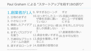 1.創業者が1⼈
2. ⽴地のまずさ
3. ⼩さなニッチ
4. 模倣したアイデア
5. 頑固さ
6. まずいプログラマ
を雇う
7. 不適切なプラット
フォームの選択
8. 遅すぎるローンチ
9. 早すぎるローンチ
10.はっきりしたユー
ザ像を念頭に置い
ていない
11.あまりに少ない資
⾦しか調達しない
1
12.資⾦を使いすぎる
13.資⾦を獲得しすぎ
ること
14.投資家の管理のま
ずさ
15.収益(の期待)のた
めにユーザを犠牲
にする
16.⼿を汚したがらな
い
17.創業者間の争い
18.⽣半可な努⼒
http://www.aoky.net/articles/paul_graham/startupmistakes.htm 22
Paul Graham による “スタートアップを殺す18の誤り”
 