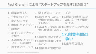 1. 創業者が1⼈
2. ⽴地のまずさ
3. ⼩さなニッチ
4. 模倣したアイデア
5. 頑固さ
6. まずいプログラマ
を雇う
7. 不適切なプラット
フォームの選択
8. 遅すぎるローンチ
9. 早すぎるローンチ
10.はっきりしたユー
ザ像を念頭に置い
ていない
11.あまりに少ない資
⾦しか調達しない
1
12.資⾦を使いすぎる
13.資⾦を獲得しすぎ
ること
14.投資家の管理のま
ずさ
15.収益(の期待)のた
めにユーザを犠牲
にする
16.⼿を汚したがらな
い
17.創業者間の
争い
18.⽣半可な努⼒
http://www.aoky.net/articles/paul_graham/startupmistakes.htm 30
Paul Graham による “スタートアップを殺す18の誤り”
 