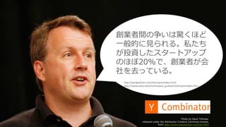 32
Photo by Dave Thomas,
released under the Attribution Creative Commons license,
from http://www.paulgraham.com/bio.html
http://paulgraham.com/startupmistakes.html
http://www.aoky.net/articles/paul_graham/startupmistakes.htm
創業者間の争いは驚くほど
⼀般的に⾒られる。私たち
が投資したスタートアップ
のほぼ20%で、創業者が会
社を去っている。
 