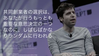 Photo by TechCrunch
https://www.flickr.com/photos/techcrunch/14092127486/
4
共同創業者の選択は、
あなたが⾏うもっとも
重要な意思決定の⼀つ
なのに、しばしばかな
りランダムに⾏われる
- Sam Altman
President, Y Combinator
http://startupclass.samaltman.com/courses/lec02/
 