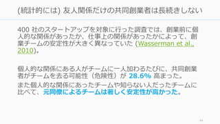 400 社のスタートアップを対象に⾏った調査では、創業前に個
⼈的な関係があったか、仕事上の関係があったかによって、創
業チームの安定性が⼤きく異なっていた (Wasserman et al.,
2010)。
個⼈的な関係にある⼈がチームに⼀⼈加わるたびに、共同創業
者がチームを去る可能性（危険性）が 28.6% ⾼まった。
また個⼈的な関係にあったチームや知らない⼈だったチームに
⽐べて、元同僚によるチームは著しく安定性が⾼かった。
44
(統計的には) 友⼈関係だけの共同創業者は⻑続きしない
 