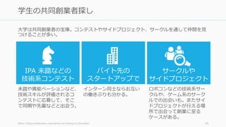 ⼤学は共同創業者の宝庫。コンテストやサイドプロジェクト、サークルを通して仲間を⾒
つけることが多い。
https://blog.ycombinator.com/advice-on-finding-a-cofounder/ 45
学⽣の共同創業者探し
IPA 未踏などの
技術系コンテスト
バイト先の
スタートアップで
サークルや
サイドプロジェクト
未踏や異能ベーションなど、
技術スキルが評価されるコ
ンテストに応募して、そこ
で同期や先輩などと出会う。
インターン同⼠ならお互い
の働きぶりも分かる。
ロボコンなどの技術系サー
クルや、ゲーム系のサーク
ルでの出会いも。またサイ
ドプロジェクトが⾏える場
所で出会って創業に⾄る
ケースがある。
 