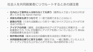 • 社内の⼈で優秀な⼈は知らなくても誘う（優秀な⼈で会ってみたければ
誘ってみる by Aaron Harris）
• 何度も何度も誘うつもりで（⼀度で説得できることはない）
• 副業の可否（できれば副業という形で⼀緒にサイドプロジェクトができ
るほうが良い）
• アイデアの所属（通常、会社勤め中のアイデアは会社に所属する……が
起業家のうち 71％ が在職中にアイデアを思いついているという Bhide
の調査結果もあるので注意）
• 制作物の所属（基本は会社の設備を使えば会社に所属する）
• 共同創業者の縛りに関する規約（某社では、⼀緒に勤務していた⼈とス
タートアップを⽴ち上げることができない旨の契約があった）
48
社会⼈を共同創業者にリクルートするときの諸注意
 