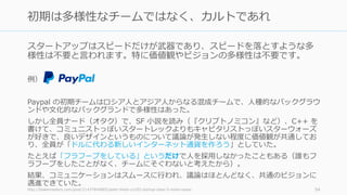 スタートアップはスピードだけが武器であり、スピードを落とすような多
様性は不要と⾔われます。特に価値観やビジョンの多様性は不要です。
例）
Paypal の初期チームはロシア⼈とアジア⼈からなる混成チームで、⼈種的なバックグラウ
ンドや⽂化的なバックグランドで多様性はあった。
しかし全員ナード（オタク）で、SF ⼩説を読み（『クリプトノミコン』など）、C++ を
書けて、コミュニストっぽいスタートレックよりもキャピタリストっぽいスターウォーズ
が好きで、良いデザインというものについて議論が発⽣しない程度に価値観が共通してお
り、全員が「ドルに代わる新しいインターネット通貨を作ろう」としていた。
たとえば「フラフープをしている」というだけで⼈を採⽤しなかったこともある（誰もフ
ラフープをしたことがなく、チームにそぐわないと考えたから）。
結果、コミュニケーションはスムースに⾏われ、議論はほとんどなく、共通のビジョンに
邁進できていた。
http://blakemasters.com/post/21437840885/peter-thiels-cs183-startup-class-5-notes-essay 54
初期は多様性なチームではなく、カルトであれ
 