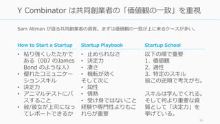 Sam Altman が語る共同創業者の資質。まずは価値観の⼀致が上に来るケースが多い。
55
Y Combinator は共同創業者の「価値観の⼀致」を重視
Startup Playbook
• ⽌められなさ
• 決定⼒
• 凄さ
• 機転が効く
そして次に
• 知性
• 情熱
• 受け⾝ではないこと
経験や専⾨性よりもこ
れらが重要
Startup School
以下の順で重要
1. 価値観
2. 適性
3. 特定のスキル
皆この逆順で考えがち。
スキルは学んでくれる。
そして何より重要な資
質として「決定⼒」を
挙げている。
How to Start a Startup
• 粘り強くしたたかで
ある（007 のJames
Bond のような⼈）
• 優れたコミュニケー
ションスキル
• 決定⼒
• アニマルテストにパ
スすること
• 彼/彼⼥が上司になっ
てレポートできるか
 