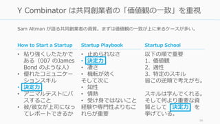 Sam Altman が語る共同創業者の資質。まずは価値観の⼀致が上に来るケースが多い。
56
Y Combinator は共同創業者の「価値観の⼀致」を重視
Startup Playbook
• ⽌められなさ
• 決定⼒
• 凄さ
• 機転が効く
そして次に
• 知性
• 情熱
• 受け⾝ではないこと
経験や専⾨性よりもこ
れらが重要
Startup School
以下の順で重要
1. 価値観
2. 適性
3. 特定のスキル
皆この逆順で考えがち。
スキルは学んでくれる。
そして何より重要な資
質として「決定⼒」を
挙げている。
How to Start a Startup
• 粘り強くしたたかで
ある（007 のJames
Bond のような⼈）
• 優れたコミュニケー
ションスキル
• 決定⼒
• アニマルテストにパ
スすること
• 彼/彼⼥が上司になっ
てレポートできるか
 