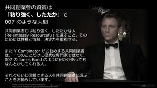 共同創業者には粘り強く、したたかな⼈
(Relentlessly Resourceful) を選ぶこと。その
ためには性格と情熱、決定⼒を重視する。
また Y Combinator がお勧めする共同創業者
は、⼀つのことだけに優秀な専⾨家ではなく、
007 の James Bond のように何かがあっても
なんとかしてくれる⼈。
それぐらいに信頼できる⼈を共同創業者に選ぶ
ことをお勧めしています。
Photo by Sony Pictures Official Wallpaper
http://www.sonypictures.jp/corp/downloads/action.html
58
共同創業者の資質は
「粘り強く、したたか」で
007 のような⼈間
 