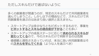多くの創業者が間違うのが、特定のスキルだけで共同創業者を
選んでしまうこと。しかし以下の理由などで、スキルだけで共
同創業者を選ぶのはあまり良い選択と⾔えません。
• スタートアップは多少なりともピボットするもので、事業を
ピボットするとスキルの適合度が下がることも多い
• スタートアップの成⻑ステージに応じて求められるスキルが
変わってくるので、今のスキルだけで判断するのは危険
• 価値観と適性さえ合っていれば、本当に良い共同創業者はそ
のスキルを学んでくれる（ような⼈を選ぶべき）
61
ただしスキルだけで選ばないように
 
