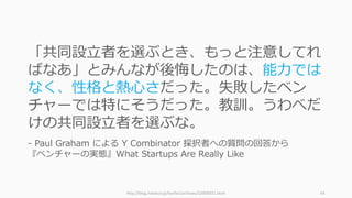 http://blog.livedoor.jp/lionfan/archives/52909351.html 64
「共同設⽴者を選ぶとき、もっと注意してれ
ばなあ」とみんなが後悔したのは、能⼒では
なく、性格と熱⼼さだった。失敗したベン
チャーでは特にそうだった。教訓。うわべだ
けの共同設⽴者を選ぶな。
- Paul Graham による Y Combinator 採択者への質問の回答から
『ベンチャーの実態』What Startups Are Really Like
 