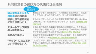 65
共同経営者の選び⽅の代表的な失敗例
堕天使系エンジェル
投資家と共同創業
悪徳エンジェル投資家から「共同創業」と⾔われて、株式を
たくさん持っていかれてしまう（そしてほぼ実働はない）
転換社債や雇⽤契約
にやたら詳しい⼈
そんな⼈がチームにいたら⼤⾳響で警報が鳴り響く (by Paul
Graham)。それは起業の型をなぞっているだけ (Before the
Startup)
スタートアップ関係
の⼈脈を誇る⼈
その⼈脈があなたの事業に関係あれば問題ない。ただ若い⼈
にありがちな間違いだが、スタートアップの外⾒的な真似事
が好きな⼈は避けたほうが良い (Before the Startup)
会話の下⼿な⼈ 会話が下⼿なのは柔軟性が⾜りない証拠で、多くの場合アド
バイスを聞かない (A Word to the Resourceful)
“ハック” したことが
ない⾏儀のよい⼈
コンピュータに限らず、システムを出し抜くことをしたこと
がない⾏儀の良い⼈はあまり向いていない (What We Look
for in Founders)
結構よく
聞きます
 