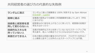 66
共同経営者の選び⽅の代表的な失敗例
ランダムに選ぶ ランダムに選んだ創業者は 100% 失敗する by Sam Altman
(CS183F – Lec01)
簡単に選ぶ 従業員の採⽤よりも簡単に共同創業者を選んでしまう（学⽣
にありがち）
技術者と経営者を混
同して変わらない⼈
経営者なのに給与を上げることに拘ったり、経営者の⾃覚が
芽⽣えなかったり…
技術的なスキルを
持っていない⼈
全員が技術的なスキルを持っていないならスタートアップを
考え直す。他⼈への発注でどうにかなるものではないです。
英語だけできる⼈ ⽇本の場合は何故か重宝されがちだが、プロダクトを作るこ
とと顧客と話すこと以外の⼈はスタートアップには不要。
 