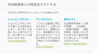 予めお互いの相性をテストしておくことをお勧めします。
69
共同創業者との相性をテストする
アニマルテスト
「この⼈は動物に例え
られるか？」と問いか
けるテスト。動物のよ
うに、強迫観念にから
れたかのように⼀⼼不
乱に何かに打ち込める
⼈物かどうかを検証す
る。
(Paul Graham)
資本テスト
社会関係的資本（⼈脈
や情報）、⼈的資本
（知識や経験）、経済
的資本（資⾦）のいず
れか⾜りない資本を他
の⼈物によって⼗分補
えるかどうか。
(Norm Wasserman)
ショッピングテスト
ショッピングセンター
で不意にその姿を⾒た
ときに、⾛り寄って会
話したいと思うかどう
か。⾛り寄りたいと思
わないなら NG。
(Gay Kawasaki)
 