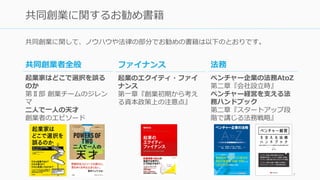共同創業に関して、ノウハウや法律の部分でお勧めの書籍は以下のとおりです。
7
共同創業に関するお勧め書籍
共同創業者全般
起業家はどこで選択を誤る
のか
第Ⅱ部 創業チームのジレン
マ
⼆⼈で⼀⼈の天才
創業者のエピソード
法務
ベンチャー企業の法務AtoZ
第⼆章『会社設⽴時』
ベンチャー経営を⽀える法
務ハンドブック
第⼆章『スタートアップ段
階で講じる法務戦略』
ファイナンス
起業のエクイティ・ファイ
ナンス
第⼀章『創業初期から考え
る資本政策上の注意点』
 