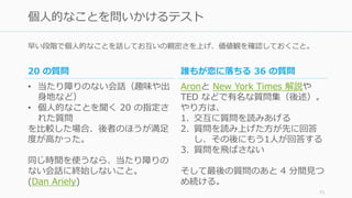 早い段階で個⼈的なことを話してお互いの親密さを上げ、価値観を確認しておくこと。
71
個⼈的なことを問いかけるテスト
誰もが恋に落ちる 36 の質問
Aronと New York Times 解説や
TED などで有名な質問集（後述）。
やり⽅は、
1. 交互に質問を読みあげる
2. 質問を読み上げた⽅が先に回答
し、その後にもう1⼈が回答する
3. 質問を⾶ばさない
そして最後の質問のあと 4 分間⾒つ
め続ける。
20 の質問
• 当たり障りのない会話（趣味や出
⾝地など）
• 個⼈的なことを聞く 20 の指定さ
れた質問
を⽐較した場合、後者のほうが満⾜
度が⾼かった。
同じ時間を使うなら、当たり障りの
ない会話に終始しないこと。
(Dan Ariely)
 