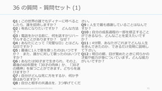 Q1：この世界の誰でもディナーに呼べると
したら、誰を招待しますか？
Q2：有名になりたいですか？ どんな⽅法
で？
Q3：電話をかける前に、何を話すかリハー
サルすることがありますか？ なぜ？
Q4：あなたにとって「完璧な⽇」とはどん
な⽇ですか？
Q5：最後に1⼈で歌を歌ったのはいつです
か？ また、誰かに対して歌ったのはいつで
すか？
Q6：あなたは90才まで⽣きられ、その上、
最後の60年間を「30才の⾁体」か、「30才
の精神」を保つことができます。どちらを選
びますか？
Q7：⾃分がどんな死に⽅をするか、何か予
感はありますか？
Q8：⾃分と相⼿の共通点を、3つ挙げてくだ
さい。
Q9：⼈⽣で最も感謝していることはなんで
すか？
Q10：⾃分の成⻑過程の⼀部を修正すること
ができるなら、どんなことを変えたいです
か？
Q11：4分間、あなたがこれまでどんな⼈⽣
を歩んできたのか、できるだけ克明に説明し
て下さい。
Q12：明⽇の朝、⽬が覚めたときに何らかの
才能や能⼒が⾝についています。どんな能⼒
がいいですか？
http://rocketnews24.com/2015/03/04/551363/ 72
36 の質問 - 質問セット (1)
 