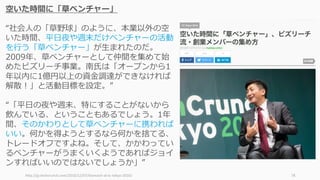http://jp.techcrunch.com/2016/12/07/bizreach-at-tc-tokyo-2016/ 78
空いた時間に「草ベンチャー」
“社会⼈の「草野球」のように、本業以外の空
いた時間、平⽇夜や週末だけベンチャーの活動
を⾏う「草ベンチャー」が⽣まれたのだ。
2009年、草ベンチャーとして仲間を集めて始
めたビズリーチ事業。南⽒は「オープンから1
年以内に1億円以上の資⾦調達ができなければ
解散！」と活動⽬標を設定。”
“「平⽇の夜や週末、特にすることがないから
飲んでいる、ということもあるでしょう。1年
間、そのかわりとして草ベンチャーに携われば
いい。何かを得ようとするなら何かを捨てる、
トレードオフですよね。そして、かかわってい
るベンチャーがうまくいくようであればジョイ
ンすればいいのではないでしょうか」”
 