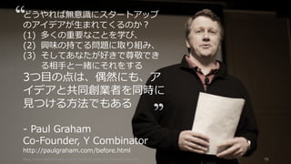 https://www.theinformation.com/YC-s-Paul-Graham-The-Complete-Interview 79
どうやれば無意識にスタートアップ
のアイデアが⽣まれてくるのか？
(1) 多くの重要なことを学び、
(2) 興味の持てる問題に取り組み、
(3) そしてあなたが好きで尊敬でき
る相⼿と⼀緒にそれをする
3つ⽬の点は、偶然にも、ア
イデアと共同創業者を同時に
⾒つける⽅法でもある
- Paul Graham
Co-Founder, Y Combinator
http://paulgraham.com/before.html
 