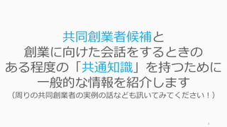 8
共同創業者候補と
創業に向けた会話をするときの
ある程度の「共通知識」を持つために
⼀般的な情報を紹介します
（周りの共同創業者の実例の話なども訊いてみてください！）
 