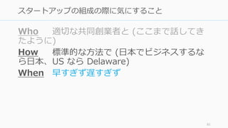 Who 適切な共同創業者と (ここまで話してき
たように)
How 標準的な⽅法で (⽇本でビジネスするな
ら⽇本、US なら Delaware)
When 早すぎず遅すぎず
82
スタートアップの組成の際に気にすること
 