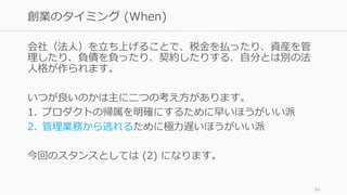 会社（法⼈）を⽴ち上げることで、税⾦を払ったり、資産を管
理したり、負債を負ったり、契約したりする、⾃分とは別の法
⼈格が作られます。
いつが良いのかは主に⼆つの考え⽅があります。
1. プロダクトの帰属を明確にするために早いほうがいい派
2. 管理業務から逃れるために極⼒遅いほうがいい派
今回のスタンスとしては (2) になります。
84
創業のタイミング (When)
 