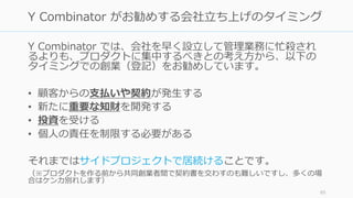Y Combinator では、会社を早く設⽴して管理業務に忙殺され
るよりも、プロダクトに集中するべきとの考え⽅から、以下の
タイミングでの創業（登記）をお勧めしています。
• 顧客からの⽀払いや契約が発⽣する
• 新たに重要な知財を開発する
• 投資を受ける
• 個⼈の責任を制限する必要がある
それまではサイドプロジェクトで居続けることです。
（※プロダクトを作る前から共同創業者間で契約書を交わすのも難しいですし、多くの場
合はケンカ別れします）
85
Y Combinator がお勧めする会社⽴ち上げのタイミング
 