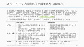 変化の激しい環境では、階層型と平等型をうまく組み合わせた意思決定がパフォーマンス
が出やすいと⾔われています。もちろんチーム構成にも依存しますが、すぐに合意が得ら
れない場合は、必ず公開討論会をして全員から意⾒を聞くなどの「条件付き合意」アプ
ローチなどを取るなどの⽅法があります (Eisenhardt, 1989)。
ただし極端な平等主義もは上⼿くいかないことが多いことにも注意してください。
ワッサーマン『起業家はどこで選択を誤るのか』(p. 195) に⼀部加える 89
スタートアップの意思決定は平等かつ階層的に
平等主義的 階層主義的
メリット • ⾒知らぬ⼈同⼠が信頼関係を築くのを
促す
• 友⼈同⼠のチームの場合、待遇を平等
にするという意思の確認になる
• 意思決定者は新戦略に素早くリソース
を回すことができる
• 説明責任が明確である
デメリット • 合意に⾄るまでに時間がかかりすぎる
ことが多く、特に変化の激しい起業環
境では問題になる。
• 説明責任があまり明確ではない
• 複雑な状況は1⼈では処理しきれない。
たいていは専⾨知識のある複数の⼈物
から情報提供を受けるとより適切な判
断ができる
その他 • 多くのベテラン起業家が「平等主義は
うまくいかない」と警鐘を発している
• 独裁のほうが 19% 業績が低い
(Halebelian, 1993)
 