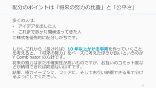 多くの⼈は、
• アイデアを出した⼈
• これまで数ヶ⽉間頑張ってきた⼈
に株式を優先的に配分しがちです。
しかしこれから（⻑ければ）10 年以上かかる事業を作っていくこと
を考えると、「将来の努⼒」をベースに考えたほうが良いというのが
Y Combinator の⽅針です。
将来の努⼒はまだ不確実性が⾼いものですが、お互いのコミット度な
どが納得できれば問題ないはずです。
結果、極⼒イーブンに、フェアに、そしてお互い納得できる形で分け
るようにしてください。
93
配分のポイントは「将来の努⼒の⽐重」と「公平さ」
 