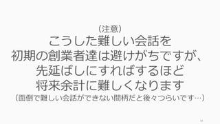 98
（注意）
こうした難しい会話を
初期の創業者達は避けがちですが、
先延ばしにすればするほど
将来余計に難しくなります
（⾯倒で難しい会話ができない間柄だと後々つらいです…）
 