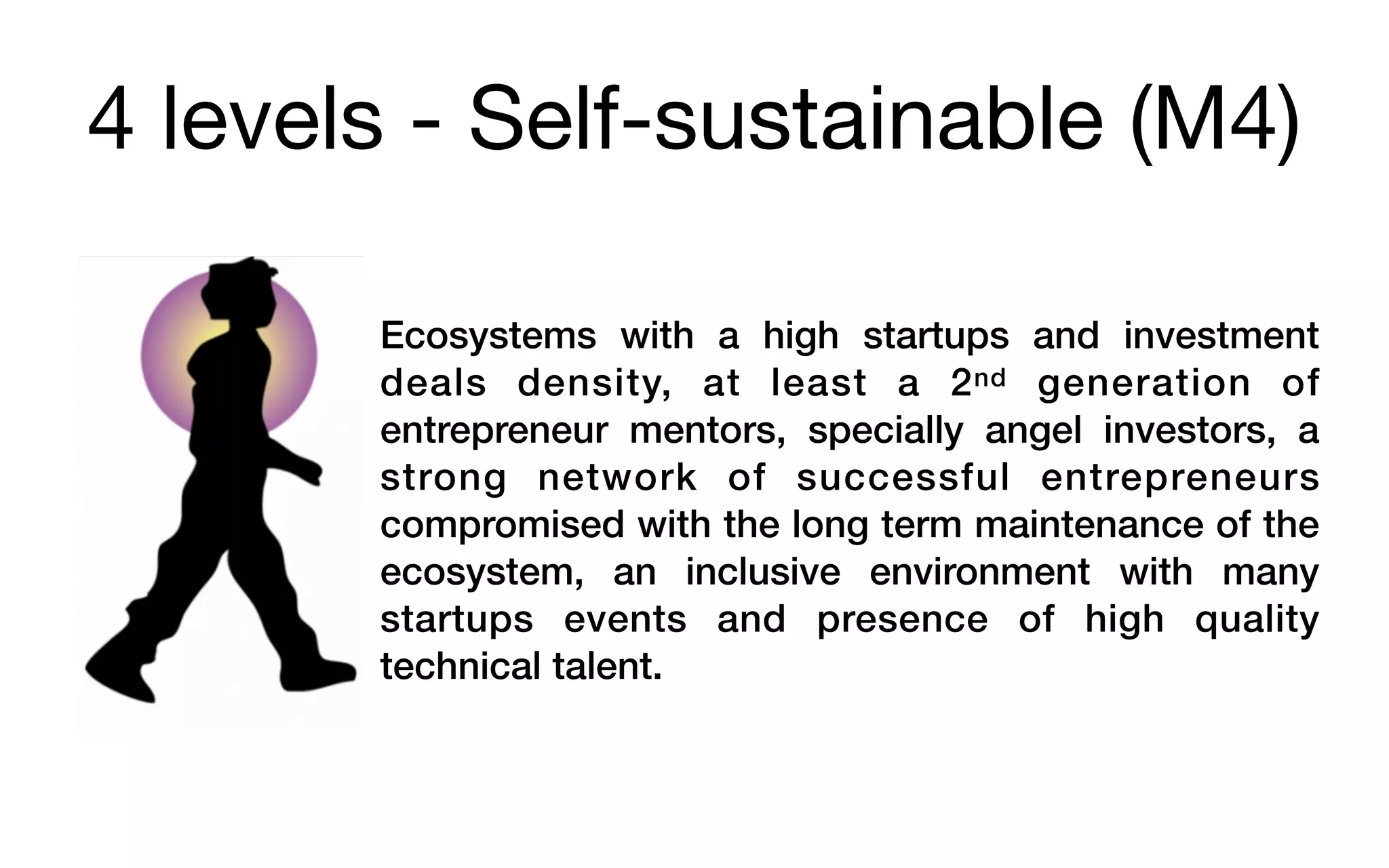 4 levels - Self-sustainable (M4)
Ecosystems with a high startups and investment
deals density, at least a 2nd generation of
entrepreneur mentors, specially angel investors, a
strong network of successful entrepreneurs
compromised with the long term maintenance of the
ecosystem, an inclusive environment with many
startups events and presence of high quality
technical talent.
 