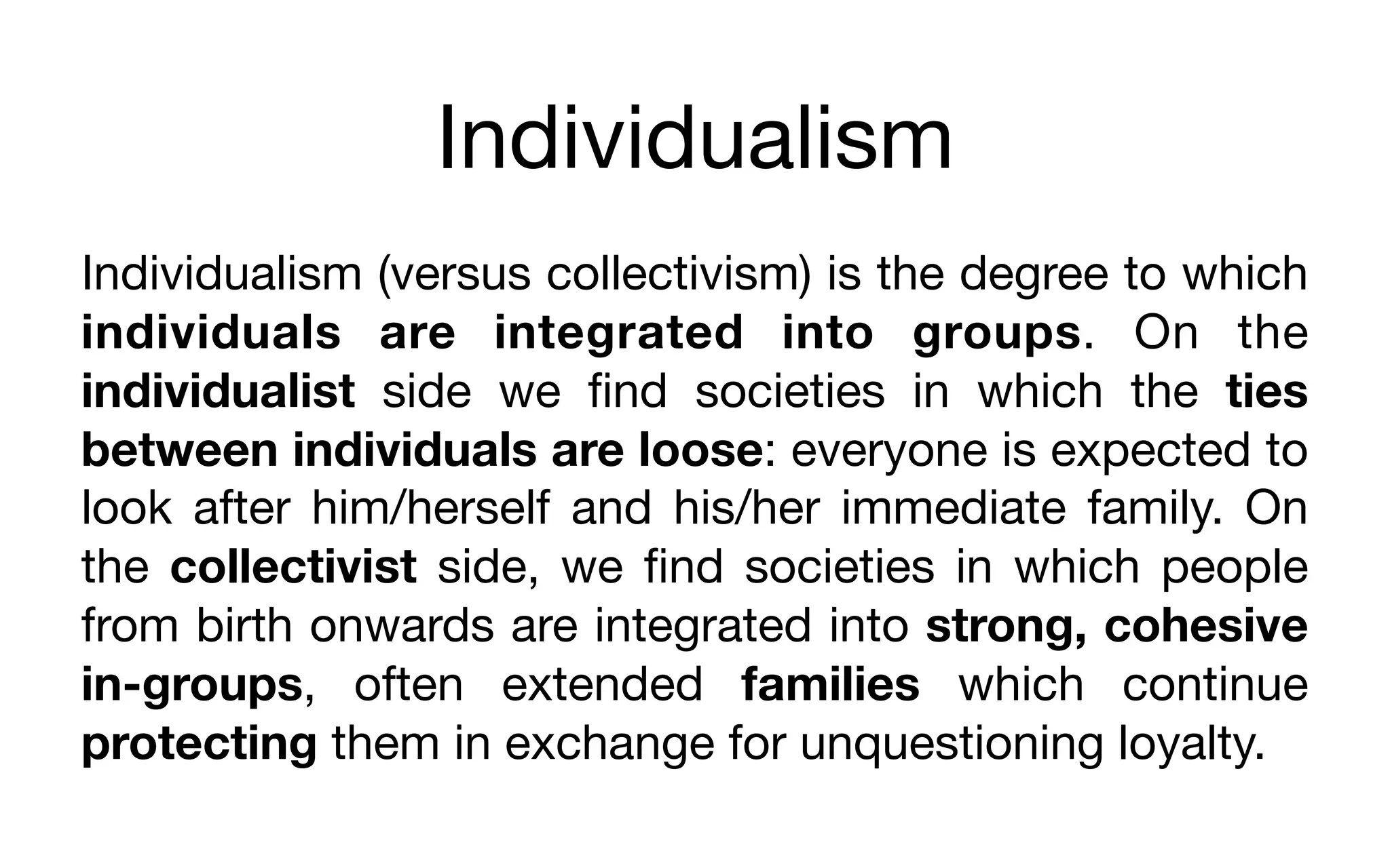 Individualism
Individualism (versus collectivism) is the degree to which
individuals are integrated into groups. On the
individualist side we ﬁnd societies in which the ties
between individuals are loose: everyone is expected to
look after him/herself and his/her immediate family. On
the collectivist side, we ﬁnd societies in which people
from birth onwards are integrated into strong, cohesive
in-groups, often extended families which continue
protecting them in exchange for unquestioning loyalty.
 