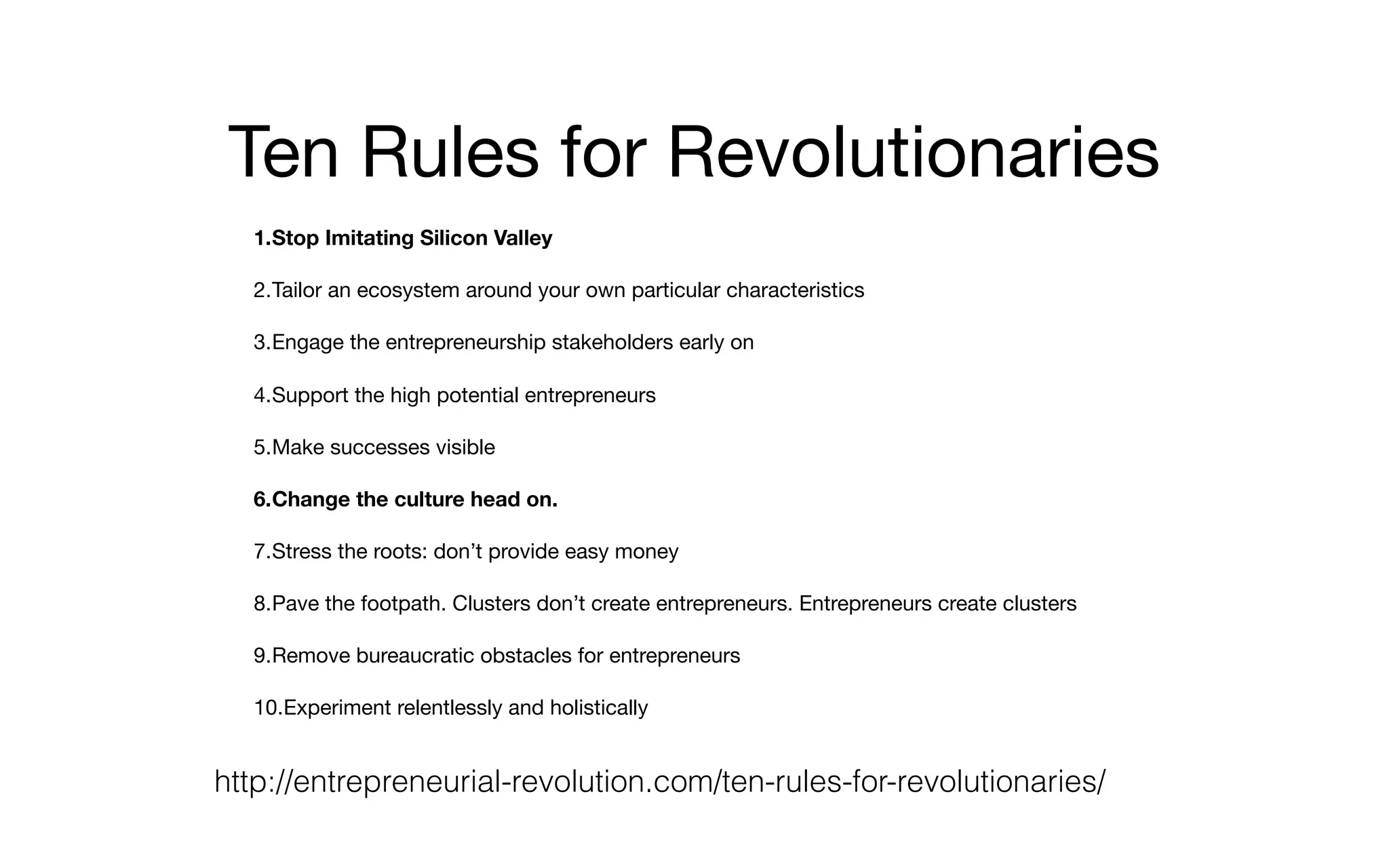 Ten Rules for Revolutionaries
1.Stop Imitating Silicon Valley
2.Tailor an ecosystem around your own particular characteristics

3.Engage the entrepreneurship stakeholders early on

4.Support the high potential entrepreneurs

5.Make successes visible

6.Change the culture head on.
7.Stress the roots: don’t provide easy money

8.Pave the footpath. Clusters don’t create entrepreneurs. Entrepreneurs create clusters

9.Remove bureaucratic obstacles for entrepreneurs

10.Experiment relentlessly and holistically
http://entrepreneurial-revolution.com/ten-rules-for-revolutionaries/
 