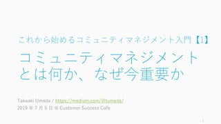これから始めるコミュニティマネジメント入門【1】
コミュニティマネジメント
とは何か、なぜ今重要か
Takaaki Umada / https://medium.com/@tumada/
2019 年 7 月 5 日 @ Customer Success Cafe
1
 